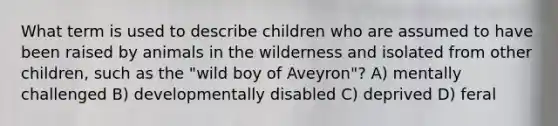 What term is used to describe children who are assumed to have been raised by animals in the wilderness and isolated from other children, such as the "wild boy of Aveyron"? A) mentally challenged B) developmentally disabled C) deprived D) feral