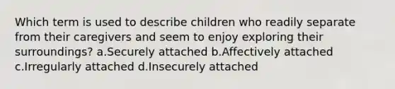 Which term is used to describe children who readily separate from their caregivers and seem to enjoy exploring their surroundings? a.Securely attached b.Affectively attached c.Irregularly attached d.Insecurely attached