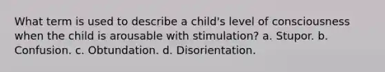 What term is used to describe a child's level of consciousness when the child is arousable with stimulation? a. Stupor. b. Confusion. c. Obtundation. d. Disorientation.