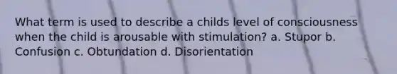 What term is used to describe a childs level of consciousness when the child is arousable with stimulation? a. Stupor b. Confusion c. Obtundation d. Disorientation