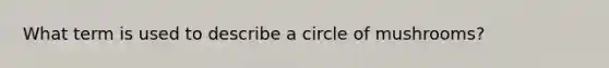 What term is used to describe a circle of mushrooms?