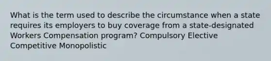 What is the term used to describe the circumstance when a state requires its employers to buy coverage from a state-designated Workers Compensation program? Compulsory Elective Competitive Monopolistic