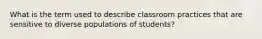 What is the term used to describe classroom practices that are sensitive to diverse populations of students?