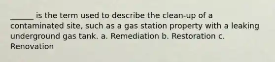 ______ is the term used to describe the clean-up of a contaminated site, such as a gas station property with a leaking underground gas tank. a. Remediation b. Restoration c. Renovation