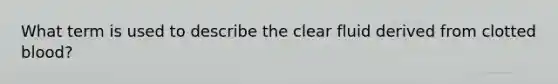 What term is used to describe the clear fluid derived from clotted blood?