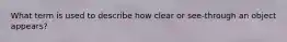 What term is used to describe how clear or see-through an object appears?