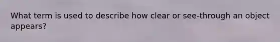 What term is used to describe how clear or see-through an object appears?