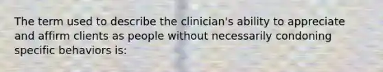 The term used to describe the clinician's ability to appreciate and affirm clients as people without necessarily condoning specific behaviors is: