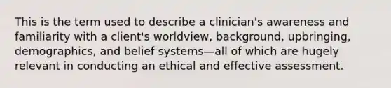 This is the term used to describe a clinician's awareness and familiarity with a client's worldview, background, upbringing, demographics, and belief systems—all of which are hugely relevant in conducting an ethical and effective assessment.