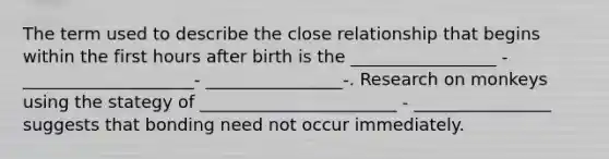 The term used to describe the close relationship that begins within the first hours after birth is the _________________ - ____________________- ________________-. Research on monkeys using the stategy of _______________________ - ________________ suggests that bonding need not occur immediately.