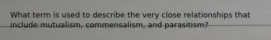 What term is used to describe the very close relationships that include mutualism, commensalism, and parasitism?