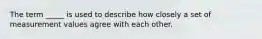 The term _____ is used to describe how closely a set of measurement values agree with each other.