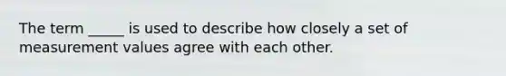 The term _____ is used to describe how closely a set of measurement values agree with each other.