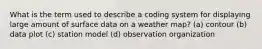 What is the term used to describe a coding system for displaying large amount of surface data on a weather map? (a) contour (b) data plot (c) station model (d) observation organization