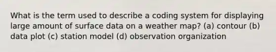 What is the term used to describe a coding system for displaying large amount of surface data on a weather map? (a) contour (b) data plot (c) station model (d) observation organization