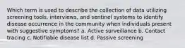 Which term is used to describe the collection of data utilizing screening tools, interviews, and sentinel systems to identify disease occurrence in the community when individuals present with suggestive symptoms? a. Active surveillance b. Contact tracing c. Notifiable disease list d. Passive screening