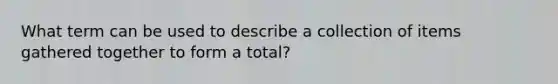What term can be used to describe a collection of items gathered together to form a total?