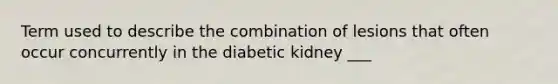 Term used to describe the combination of lesions that often occur concurrently in the diabetic kidney ___