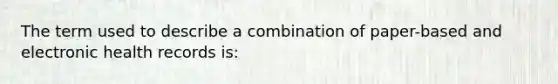 The term used to describe a combination of paper-based and electronic health records is: