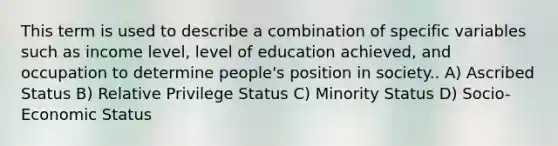 This term is used to describe a combination of specific variables such as income level, level of education achieved, and occupation to determine people's position in society.. A) Ascribed Status B) Relative Privilege Status C) Minority Status D) Socio-Economic Status