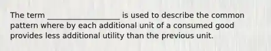 The term ___________________ is used to describe the common pattern where by each additional unit of a consumed good provides less additional utility than the previous unit.