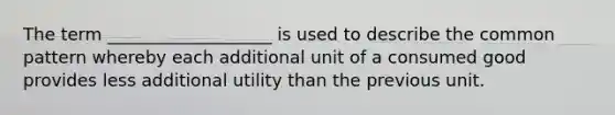 The term ___________________ is used to describe the common pattern whereby each additional unit of a consumed good provides less additional utility than the previous unit.