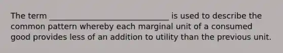 The term ______________________________ is used to describe the common pattern whereby each marginal unit of a consumed good provides less of an addition to utility than the previous unit.