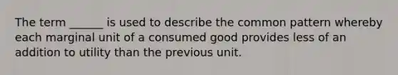 The term ______ is used to describe the common pattern whereby each marginal unit of a consumed good provides less of an addition to utility than the previous unit.