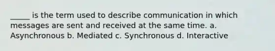 _____ is the term used to describe communication in which messages are sent and received at the same time. a. Asynchronous b. Mediated c. Synchronous d. Interactive