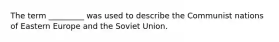 The term _________ was used to describe the Communist nations of Eastern Europe and the Soviet Union.