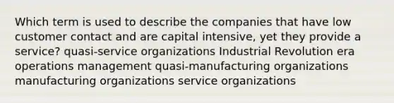 Which term is used to describe the companies that have low customer contact and are capital intensive, yet they provide a service? quasi-service organizations Industrial Revolution era operations management quasi-manufacturing organizations manufacturing organizations service organizations