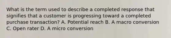 What is the term used to describe a completed response that signifies that a customer is progressing toward a completed purchase transaction? A. Potential reach B. A macro conversion C. Open rater D. A micro conversion