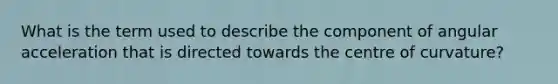What is the term used to describe the component of angular acceleration that is directed towards the centre of curvature?