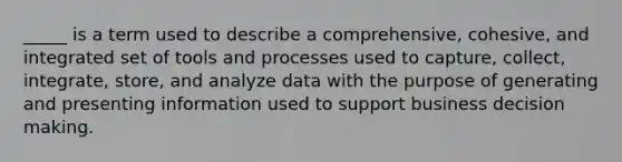 _____ is a term used to describe a comprehensive, cohesive, and integrated set of tools and processes used to capture, collect, integrate, store, and analyze data with the purpose of generating and presenting information used to support business decision making.