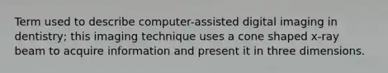 Term used to describe computer-assisted digital imaging in dentistry; this imaging technique uses a cone shaped x-ray beam to acquire information and present it in three dimensions.
