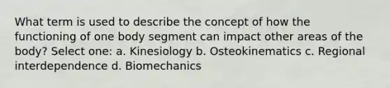 What term is used to describe the concept of how the functioning of one body segment can impact other areas of the body? Select one: a. Kinesiology b. Osteokinematics c. Regional interdependence d. Biomechanics