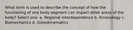 What term is used to describe the concept of how the functioning of one body segment can impact other areas of the body? Select one: a. Regional interdependence b. Kinesiology c. Biomechanics d. Osteokinematics