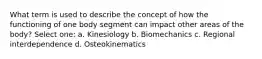 What term is used to describe the concept of how the functioning of one body segment can impact other areas of the body? Select one: a. Kinesiology b. Biomechanics c. Regional interdependence d. Osteokinematics