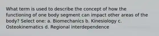 What term is used to describe the concept of how the functioning of one body segment can impact other areas of the body? Select one: a. Biomechanics b. Kinesiology c. Osteokinematics d. Regional interdependence