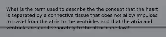 What is the term used to describe the the concept that the heart is separated by a connective tissue that does not allow impulses to travel from the atria to the ventricles and that the atria and ventricles respond separately to the all or none law?