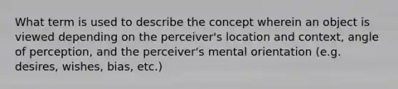 What term is used to describe the concept wherein an object is viewed depending on the perceiver's location and context, angle of perception, and the perceiver's mental orientation (e.g. desires, wishes, bias, etc.)