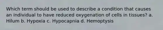 Which term should be used to describe a condition that causes an individual to have reduced oxygenation of cells in tissues? a. Hilum b. Hypoxia c. Hypocapnia d. Hemoptysis