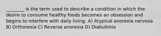 ________ is the term used to describe a condition in which the desire to consume healthy foods becomes an obsession and begins to interfere with daily living. A) Atypical anorexia nervosa B) Orthorexia C) Reverse anorexia D) Diabulimia