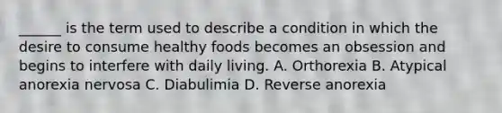 ______ is the term used to describe a condition in which the desire to consume healthy foods becomes an obsession and begins to interfere with daily living. A. Orthorexia B. Atypical anorexia nervosa C. Diabulimia D. Reverse anorexia