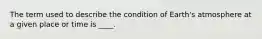 The term used to describe the condition of Earth's atmosphere at a given place or time is ____.
