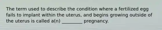 The term used to describe the condition where a fertilized egg fails to implant within the uterus, and begins growing outside of the uterus is called a(n) _________ pregnancy.