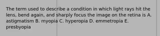 The term used to describe a condition in which light rays hit the lens, bend again, and sharply focus the image on the retina is A. astigmatism B. myopia C. hyperopia D. emmetropia E. presbyopia