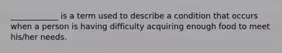 ____________ is a term used to describe a condition that occurs when a person is having difficulty acquiring enough food to meet his/her needs.