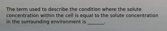 The term used to describe the condition where the solute concentration within the cell is equal to the solute concentration in the surrounding environment is _______.