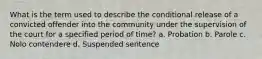 What is the term used to describe the conditional release of a convicted offender into the community under the supervision of the court for a specified period of time? a. Probation b. Parole c. Nolo contendere d. Suspended sentence